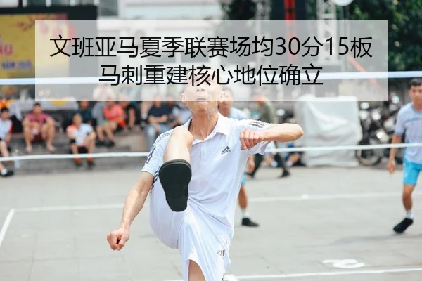 文班亚马夏季联赛场均30分15板马刺重建核心地位确立
