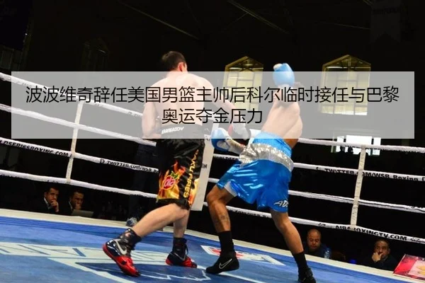 波波维奇辞任美国男篮主帅后科尔临时接任与巴黎奥运夺金压力