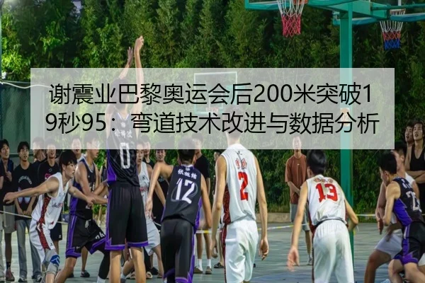 谢震业巴黎奥运会后200米突破19秒95：弯道技术改进与数据分析